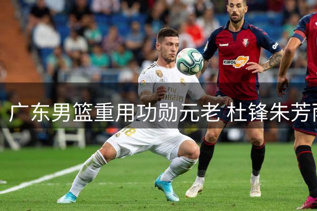 广东男篮重用功勋元老 杜锋朱芳雨转型新角色