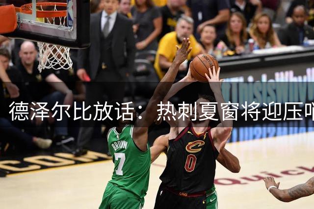 德泽尔比放话：热刺夏窗将迎压哨签约 "炸弹级"引援浮出水面