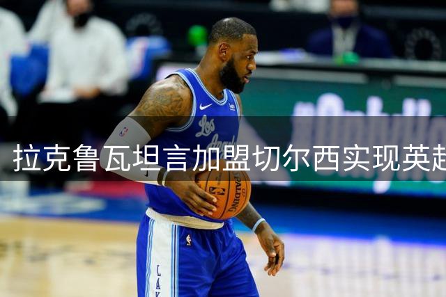 拉克鲁瓦坦言加盟切尔西实现英超豪门梦想