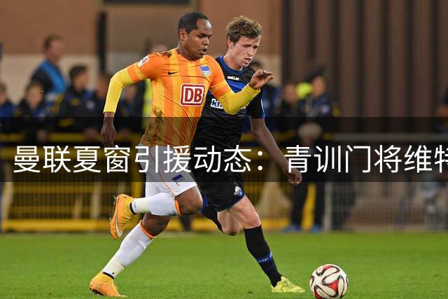 曼联夏窗引援动态：青训门将维特克标价1500万 多线补强计划曝光