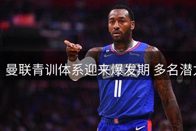 曼联青训体系迎来爆发期 多名潜力新星冲击一线队席位
