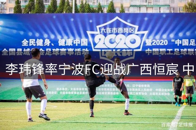 李玮锋率宁波FC迎战广西恒宸 中甲强强对话暗藏三大看点