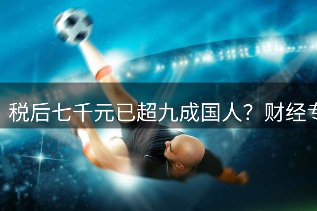 税后七千元已超九成国人？财经专家揭示真实收入现状