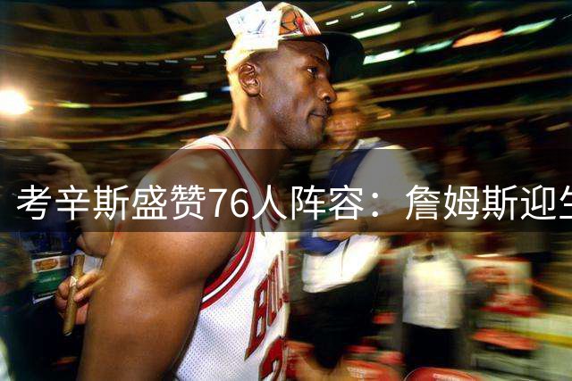 考辛斯盛赞76人阵容：詹姆斯迎生涯最强天赋队友团