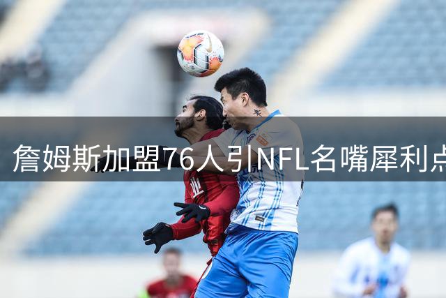 詹姆斯加盟76人引NFL名嘴犀利点评：这不是抱团，而是布雷迪式救赎
