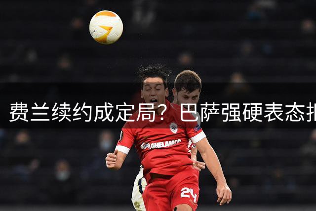 费兰续约成定局？巴萨强硬表态拒绝出售主力前锋