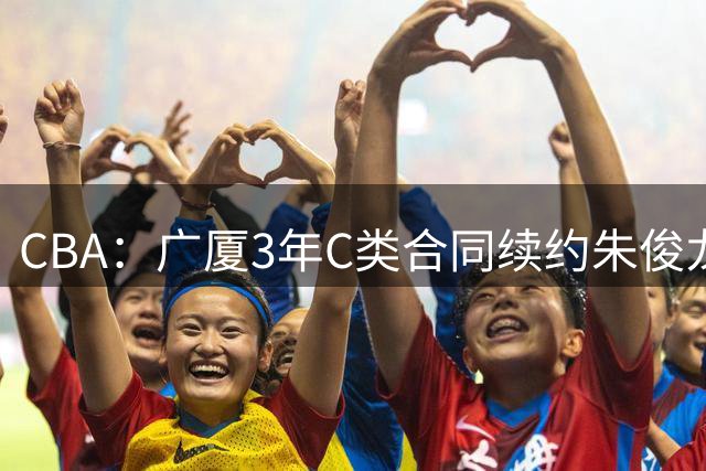 CBA：广厦3年C类合同续约朱俊龙，王俊杰回归中国男篮，广东男篮不参加夏季联赛，周鹏敲定老将合同回归